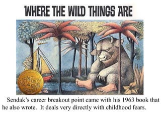 Sendak’s career breakout point came with his 1963 book that
he also wrote. It deals very directly with childhood fears.

 
