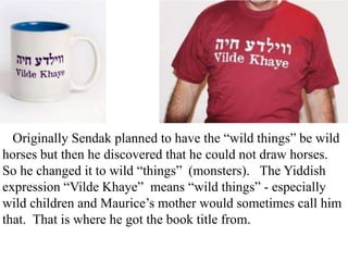 Originally Sendak planned to have the “wild things” be wild
horses but then he discovered that he could not draw horses.
So he changed it to wild “things” (monsters). The Yiddish
expression “Vilde Khaye” means “wild things” - especially
wild children and Maurice’s mother would sometimes call him
that. That is where he got the book title from.

 