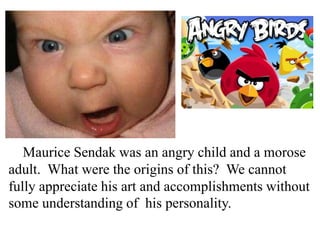 Maurice Sendak was an angry child and a morose
adult. What were the origins of this? We cannot
fully appreciate his art and accomplishments without
some understanding of his personality.

 