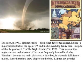 But soon, in 1967, disaster struck – his mother developed cancer, he had a
major heart attack at the age of 39, and his beloved dog Jenny died. In spite
of that he produced “In The Night Kitchen” in 1972. This was another
major success and also one of the most frequently banned books by
librarians, because the main character, a little boy, is shown in full frontal
nudity. Some librarians drew diapers on the boy. Lighten up, people!

 