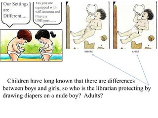 Children have long known that there are differences
between boys and girls, so who is the librarian protecting by
drawing diapers on a nude boy? Adults?

 