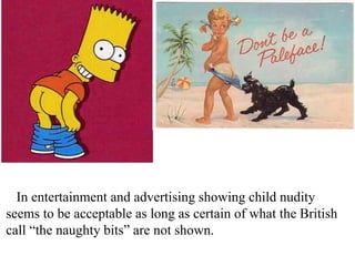 In entertainment and advertising showing child nudity
seems to be acceptable as long as certain of what the British
call “the naughty bits” are not shown.

 