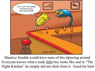 Maurice Sendak would have none of this tiptoeing around
Everyone knows what a nude little boy looks like and in “The
Night Kitchen” he simply did not shirk from it. Good for him!

 