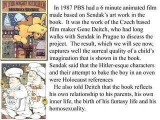 In 1987 PBS had a 6 minute animated film
made based on Sendak’s art work in the
book. It was the work of the Czech based
film maker Gene Deitch, who had long
walks with Sendak in Prague to discuss the
project. The result, which we will see now,
captures well the surreal quality of a child’s
imagination that is shown in the book.
Sendak said that the Hitler-esque characters
and their attempt to bake the boy in an oven
were Holocaust references
He also told Deitch that the book reflects
his own relationship to his parents, his own
inner life, the birth of his fantasy life and his
homosexuality.

 