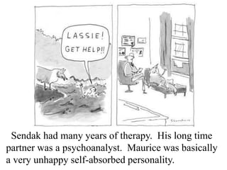 Sendak had many years of therapy. His long time
partner was a psychoanalyst. Maurice was basically
a very unhappy self-absorbed personality.

 