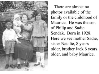 There are almost no
photos available of the
family or the childhood of
Maurice. He was the son
of Philip and Sadie
Sendak. Born in 1928.
Here we see mother Sadie,
sister Natalie, 8 years
older, brother Jack 6 years
older, and baby Maurice.

 