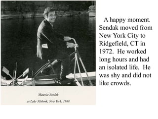 A happy moment.
Sendak moved from
New York City to
Ridgefield, CT in
1972. He worked
long hours and had
an isolated life. He
was shy and did not
like crowds.

 