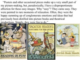 “Posters and other occasional pieces make up a very small part of
my picture-making, but, paradoxically, I have a disproportionate
affection for these easy images. Why “easy”? They came easy. They
were painted in rare moments of relaxation. Often, they were the
happy summing up of conglomerate emotions and ideas that had
previously been distilled into picture books and theatrical
productions. Simply, they were fun to do.”

 