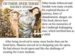 Other books followed and
Sendak won many awards.
He explored themes of
jealousy, fears of
abandonment, danger, etc.
This book shown here
drew on his memories of
the Lindbergh kidnapping
case, which terrified him as
a child.

After being involved in many more books than can be
listed here, Maurice moved on to designing sets for opera.
He had always loved opera and like the challenge of
creating for a new medium.

 