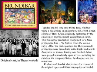 Original cast, in Theresienstadt

Sendak and his long time friend Tony Kushner
wrote a book based on an opera by the Jewish Czech
composer Hans Krasa, originally performed by the
children of Theresienstadt concentration camp.
This Brundibár production was filmed for a Nazi
propaganda film (The Führer Gives the Jews a
City). All of the participants in the Theresienstadt
production were herded into cattle trucks and sent to
Auschwitz as soon as filming was finished. Most
were gassed immediately upon arrival, including the
children, the composer Krása, the director, and the
musicians.
Kushner and Sendak also produced a version of
the original opera and it has been quite successful.

 