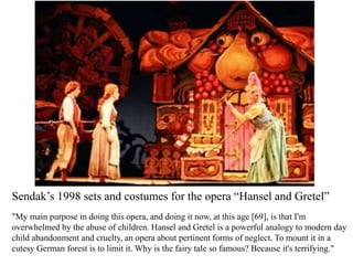 Sendak’s 1998 sets and costumes for the opera “Hansel and Gretel”
"My main purpose in doing this opera, and doing it now, at this age [69], is that I'm
overwhelmed by the abuse of children. Hansel and Gretel is a powerful analogy to modern day
child abandonment and cruelty, an opera about pertinent forms of neglect. To mount it in a
cutesy German forest is to limit it. Why is the fairy tale so famous? Because it's terrifying."

 