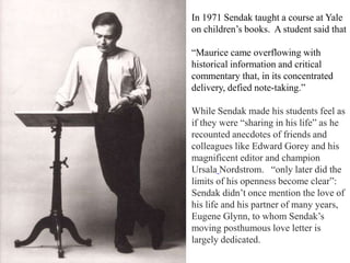 In 1971 Sendak taught a course at Yale
on children’s books. A student said that
“Maurice came overflowing with
historical information and critical
commentary that, in its concentrated
delivery, defied note-taking.”
While Sendak made his students feel as
if they were “sharing in his life” as he
recounted anecdotes of friends and
colleagues like Edward Gorey and his
magnificent editor and champion
Ursala Nordstrom. “only later did the
limits of his openness become clear”:
Sendak didn’t once mention the love of
his life and his partner of many years,
Eugene Glynn, to whom Sendak’s
moving posthumous love letter is
largely dedicated.

 
