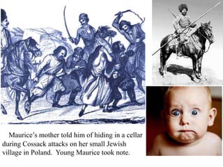 Maurice’s mother told him of hiding in a cellar
during Cossack attacks on her small Jewish
village in Poland. Young Maurice took note.

 