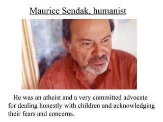 Maurice Sendak, humanist

He was an atheist and a very committed advocate
for dealing honestly with children and acknowledging
their fears and concerns.

 