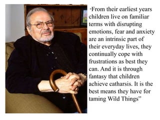 “From

their earliest years
children live on familiar
terms with disrupting
emotions, fear and anxiety
are an intrinsic part of
their everyday lives, they
continually cope with
frustrations as best they
can. And it is through
fantasy that children
achieve catharsis. It is the
best means they have for
taming Wild Things”

 