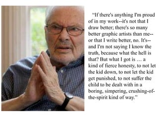 “If there's anything I'm proud
of in my work--it's not that I
draw better; there's so many
better graphic artists than me-or that I write better, no. It's-and I'm not saying I know the
truth, because what the hell is
that? But what I got is … a
kind of fierce honesty, to not let
the kid down, to not let the kid
get punished, to not suffer the
child to be dealt with in a
boring, simpering, crushing-ofthe-spirit kind of way.”

 