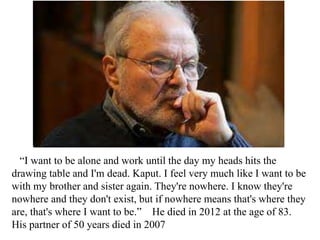 “I want to be alone and work until the day my heads hits the
drawing table and I'm dead. Kaput. I feel very much like I want to be
with my brother and sister again. They're nowhere. I know they're
nowhere and they don't exist, but if nowhere means that's where they
are, that's where I want to be.” He died in 2012 at the age of 83.
His partner of 50 years died in 2007

 