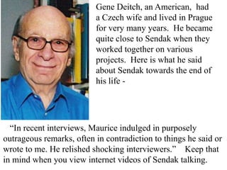 Gene Deitch, an American, had
a Czech wife and lived in Prague
for very many years. He became
quite close to Sendak when they
worked together on various
projects. Here is what he said
about Sendak towards the end of
his life -

“In recent interviews, Maurice indulged in purposely
outrageous remarks, often in contradiction to things he said or
wrote to me. He relished shocking interviewers.” Keep that
in mind when you view internet videos of Sendak talking.

 