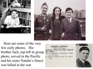 Here are some of the very
few early photos. His
brother Jack, top left in group
photo, served in the Pacific
and his sister Natalie’s fiancé
was killed in the war.

 