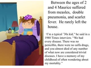 Between the ages of 2
and 4 Maurice suffered
from measles, double
pneumonia, and scarlet
fever. He rarely left the
house.
“I’m

a typical ’30s kid,’' he said in a
1988 Times interview. '‘We had
every disease. There was no
penicillin, there were no sulfa drugs,
and you almost died of any number
of what now are considered trivial
diseases. I have a memory of my
childhood of often wondering about
my mortality.’'

 
