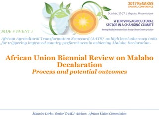 African Union Biennial Review on Malabo
Decalaration
Process and potential outcomes
Maurice Lorka, Senior CAADP Advisor, African Union Commission
African Agricultural Transformation Scorecard (AATS) as high level advocacy tools
for triggering improved country performances in achieving Malabo Declaration.
SIDE # EVENT 1
 
