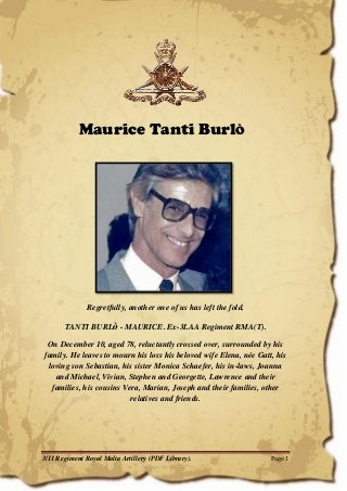 3/11 Regiment Royal Malta Artillery (PDF Library). Page 1 
Maurice Tanti BurlÒ 
Regretfully, another one of us has left the fold. 
TANTI BURLò - MAURICE. Ex-3LAA Regiment RMA(T). 
On December 10, aged 78, reluctantly crossed over, surrounded by his family. He leaves to mourn his loss his beloved wife Elena, née Gatt, his loving son Sebastian, his sister Monica Schaefer, his in-laws, Joanna and Michael, Vivian, Stephen and Georgette, Lawrence and their families, his cousins Vera, Marian, Joseph and their families, other relatives and friends. 
 