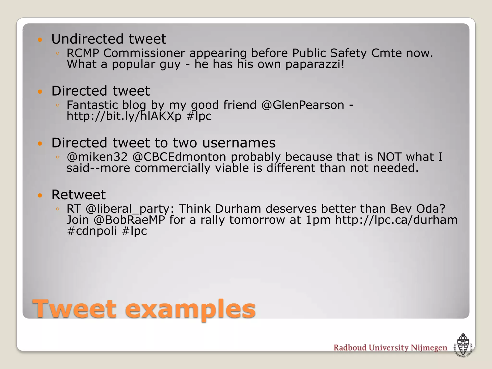    Undirected tweet
    ◦ RCMP Commissioner appearing before Public Safety Cmte now.
      What a popular guy - he has his own paparazzi!

   Directed tweet
    ◦ Fantastic blog by my good friend @GlenPearson -
      http://bit.ly/hlAKXp #lpc

   Directed tweet to two usernames
    ◦ @miken32 @CBCEdmonton probably because that is NOT what I
      said--more commercially viable is different than not needed.

   Retweet
    ◦ RT @liberal_party: Think Durham deserves better than Bev Oda?
      Join @BobRaeMP for a rally tomorrow at 1pm http://lpc.ca/durham
      #cdnpoli #lpc




Tweet examples
 
