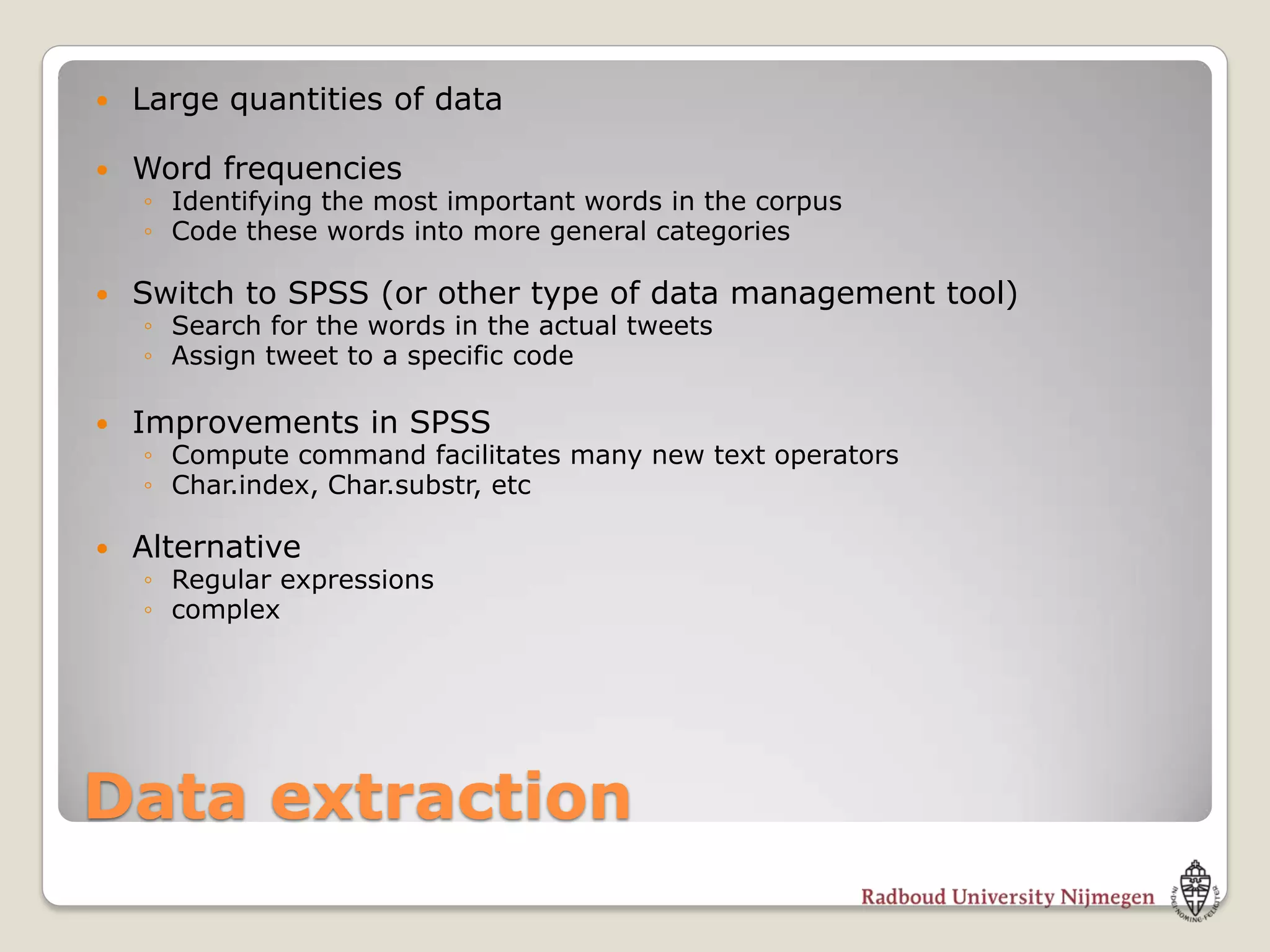    Large quantities of data

   Word frequencies
    ◦ Identifying the most important words in the corpus
    ◦ Code these words into more general categories

   Switch to SPSS (or other type of data management tool)
    ◦ Search for the words in the actual tweets
    ◦ Assign tweet to a specific code

   Improvements in SPSS
    ◦ Compute command facilitates many new text operators
    ◦ Char.index, Char.substr, etc

   Alternative
    ◦ Regular expressions
    ◦ complex




Data extraction
 