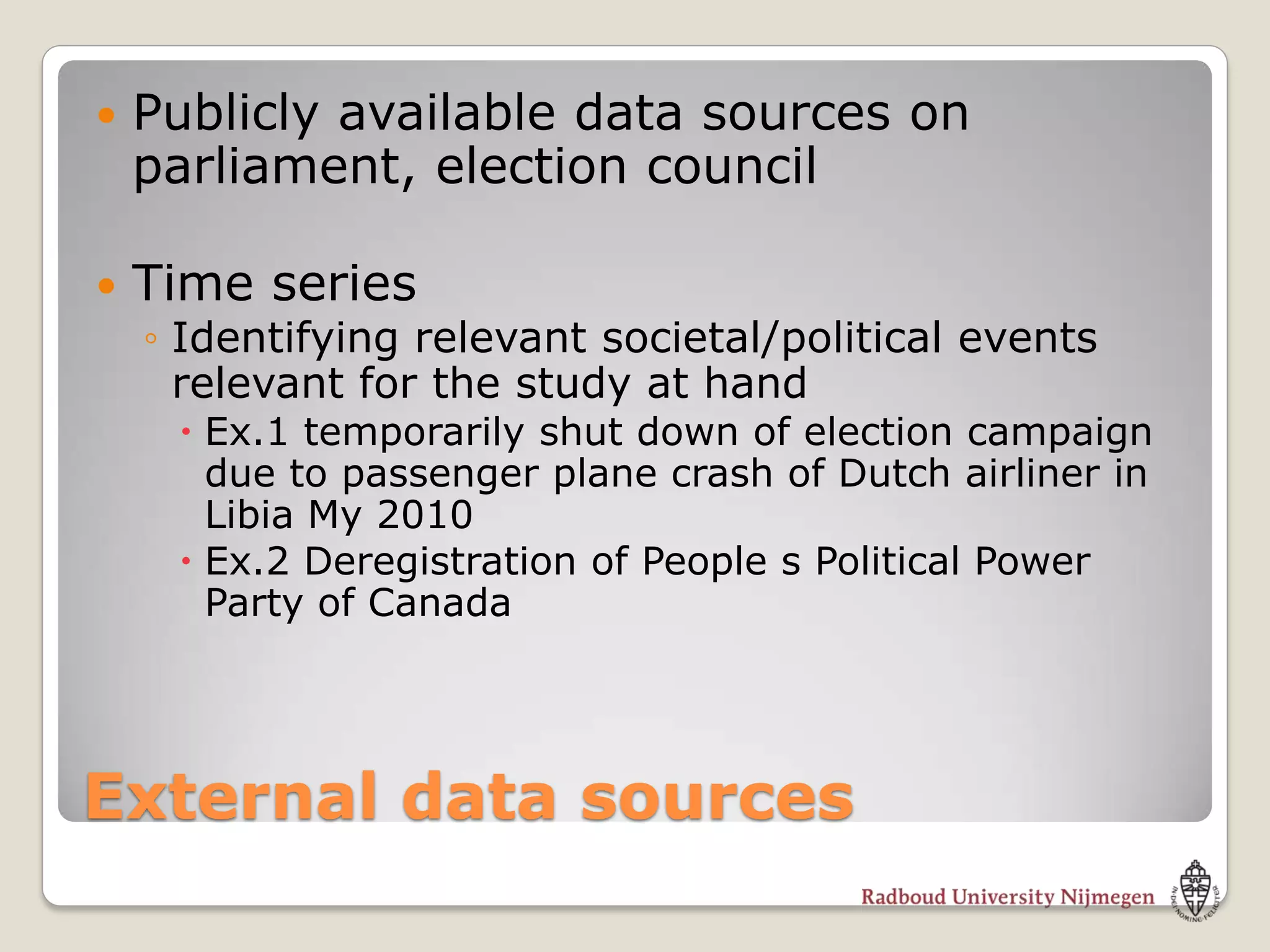    Publicly available data sources on
    parliament, election council

   Time series
    ◦ Identifying relevant societal/political events
      relevant for the study at hand
      Ex.1 temporarily shut down of election campaign
       due to passenger plane crash of Dutch airliner in
       Libia My 2010
      Ex.2 Deregistration of People s Political Power
       Party of Canada




External data sources
 