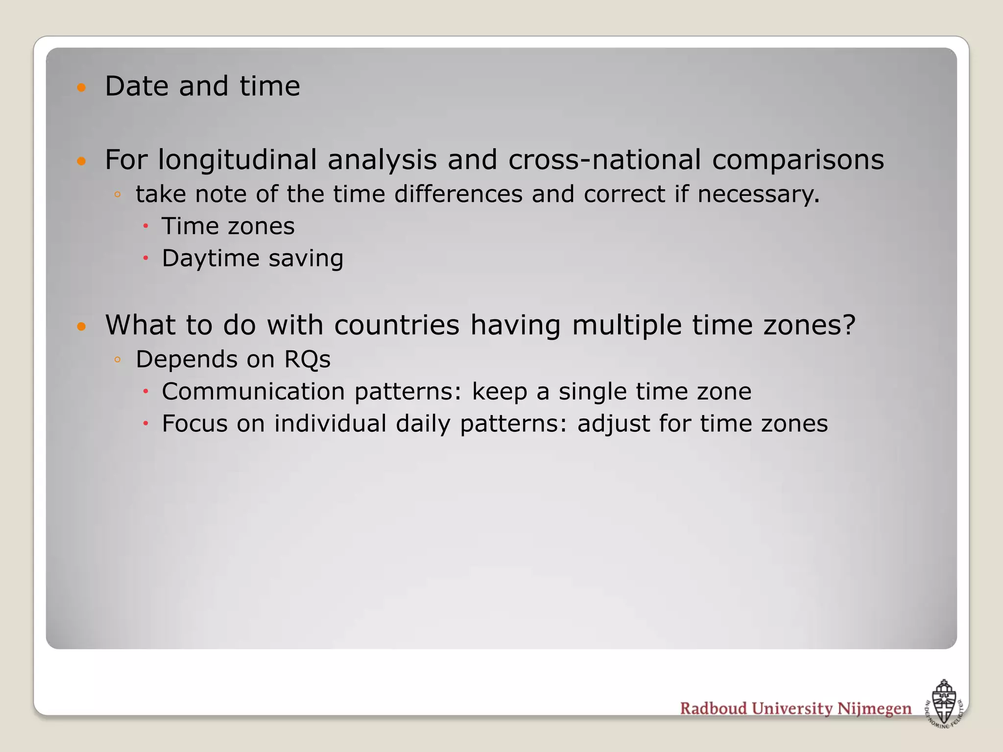    Date and time

   For longitudinal analysis and cross-national comparisons
    ◦ take note of the time differences and correct if necessary.
        Time zones
        Daytime saving

   What to do with countries having multiple time zones?
    ◦ Depends on RQs
       Communication patterns: keep a single time zone
       Focus on individual daily patterns: adjust for time zones
 