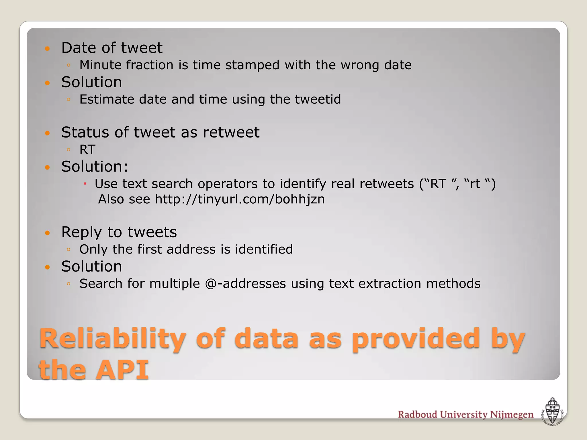    Date of tweet
    ◦ Minute fraction is time stamped with the wrong date
   Solution
    ◦ Estimate date and time using the tweetid

   Status of tweet as retweet
    ◦ RT
   Solution:
       Use text search operators to identify real retweets (“RT ”, “rt “)
        Also see http://tinyurl.com/bohhjzn

   Reply to tweets
    ◦ Only the first address is identified
   Solution
    ◦ Search for multiple @-addresses using text extraction methods



Reliability of data as provided by
the API
 