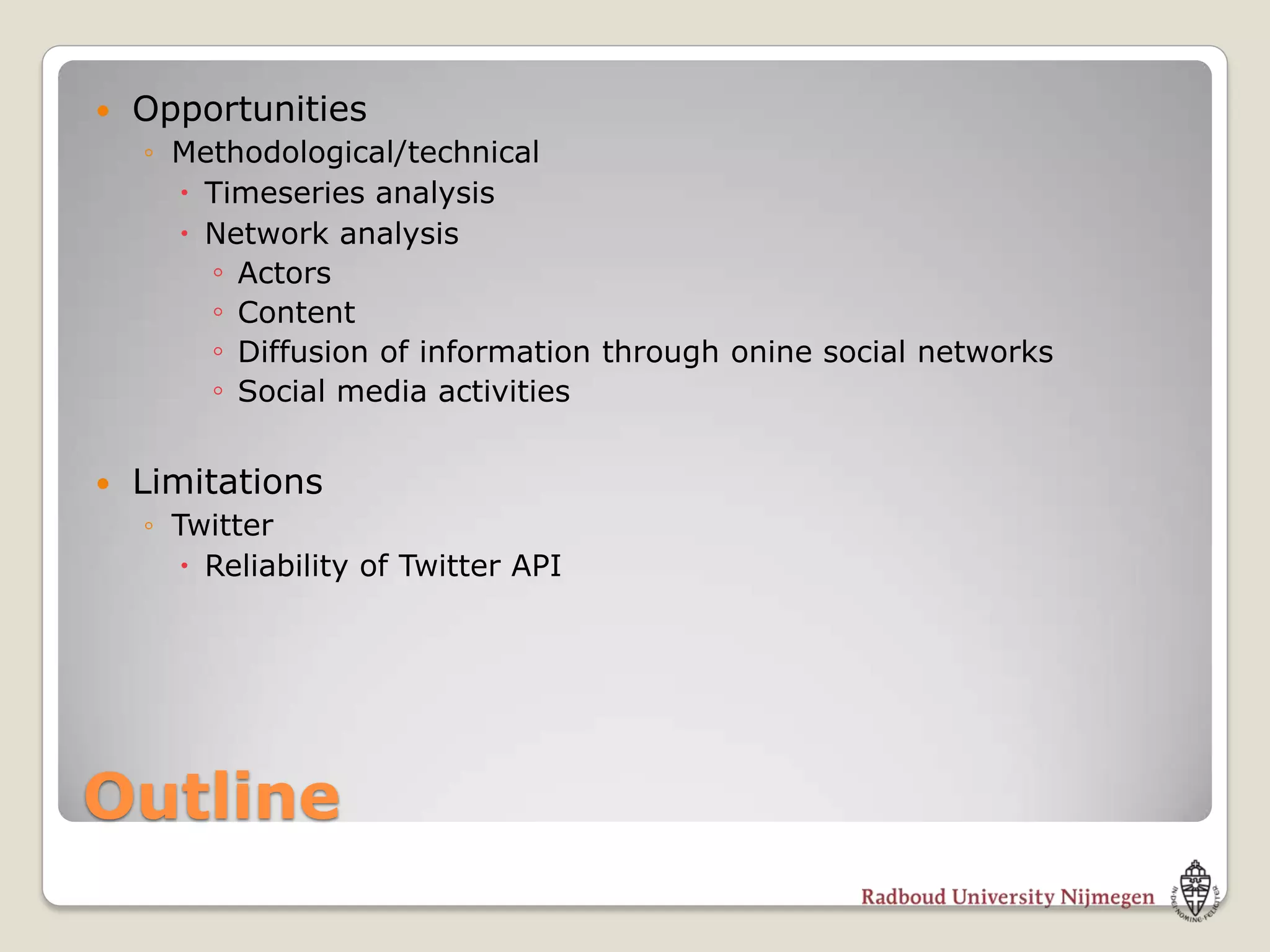    Opportunities
    ◦ Methodological/technical
       Timeseries analysis
       Network analysis
        ◦ Actors
        ◦ Content
        ◦ Diffusion of information through onine social networks
        ◦ Social media activities

   Limitations
    ◦ Twitter
       Reliability of Twitter API




Outline
 