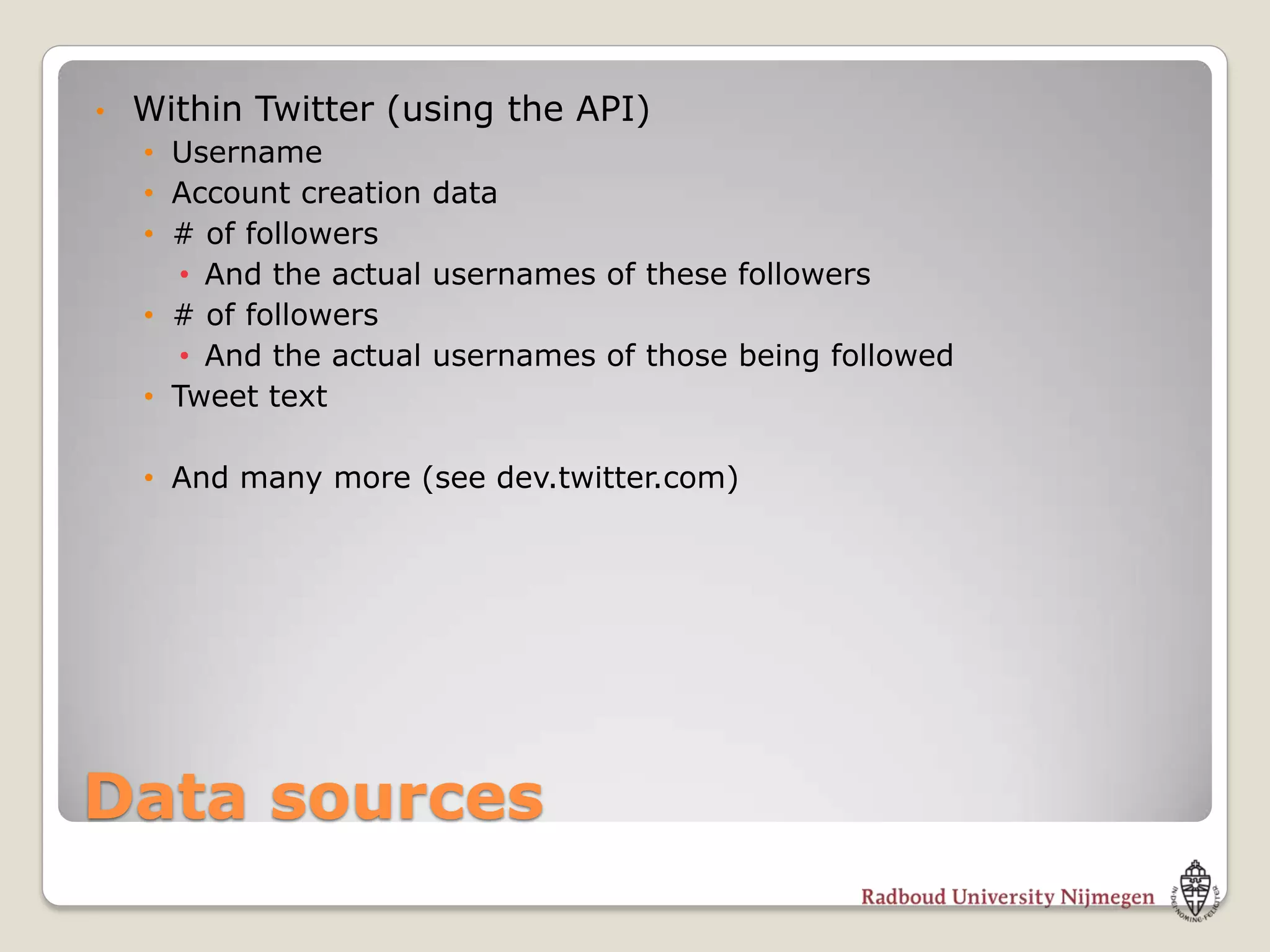 •   Within Twitter (using the API)
    • Username
    • Account creation data
    • # of followers
      • And the actual usernames of these followers
    • # of followers
      • And the actual usernames of those being followed
    • Tweet text

    • And many more (see dev.twitter.com)




Data sources
 