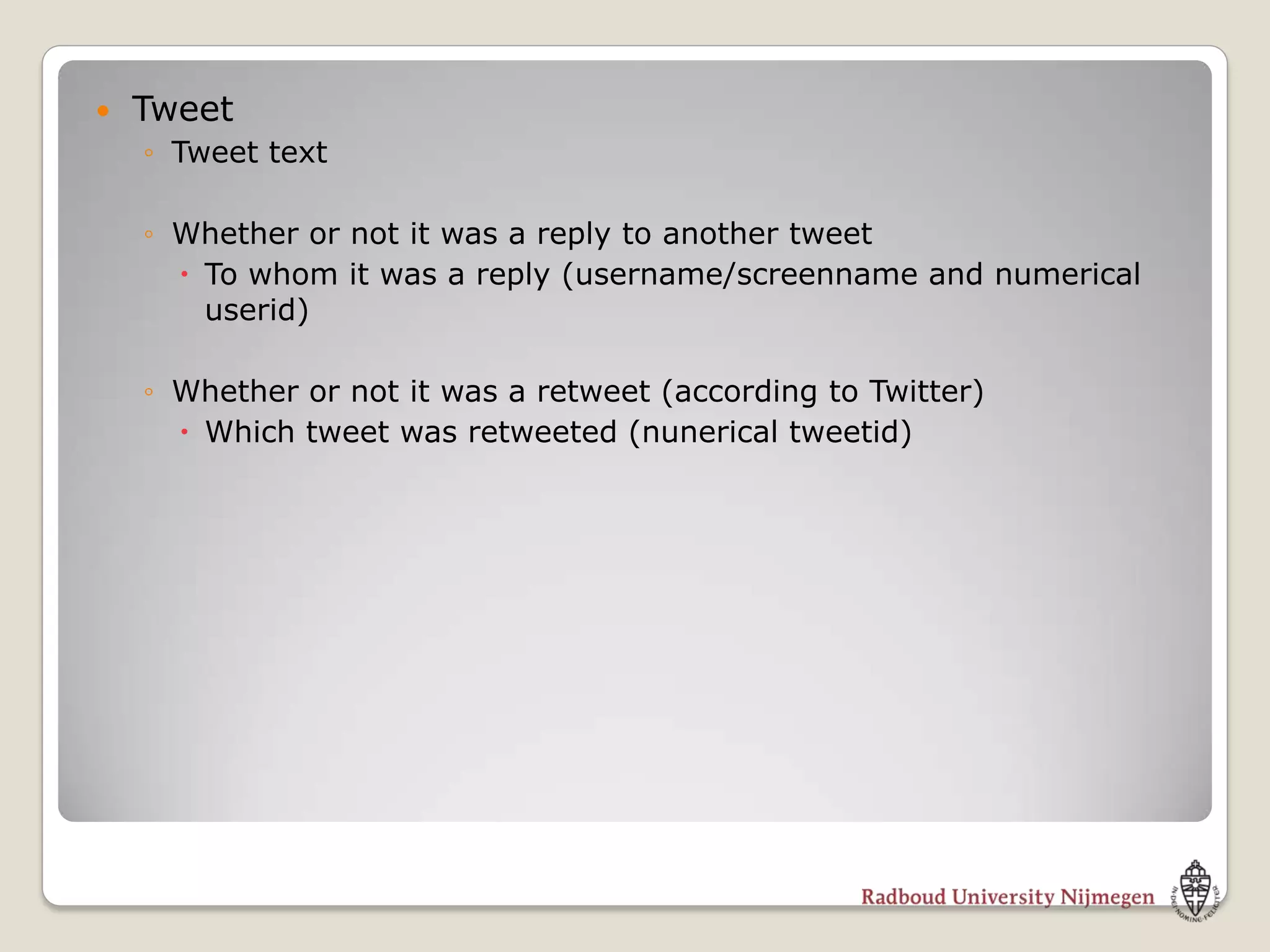    Tweet
    ◦ Tweet text

    ◦ Whether or not it was a reply to another tweet
       To whom it was a reply (username/screenname and numerical
        userid)

    ◦ Whether or not it was a retweet (according to Twitter)
       Which tweet was retweeted (nunerical tweetid)
 