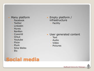    Many platform       Empty platform /
    -   Facebook         infrastructure
    -   Twitter          - Facility
    -   Linkedin
    -   Hyves
    -   RenRen
    -   Cyworld         User generated content
    -   Orkut            -   Text
    -   Youtube          -   Audio
    -   Flickr           -   Video
    -   Plurk            -   Pictures
    -   Sina Weibo
    -   Etc



Social media
 