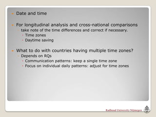    Date and time

   For longitudinal analysis and cross-national comparisons
    ◦ take note of the time differences and correct if necessary.
        Time zones
        Daytime saving

   What to do with countries having multiple time zones?
    ◦ Depends on RQs
       Communication patterns: keep a single time zone
       Focus on individual daily patterns: adjust for time zones
 