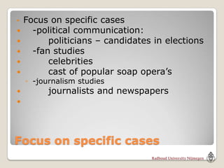•   Focus on specific cases
     -political communication:
         politicians – candidates in elections
     -fan studies
         celebrities
         cast of popular soap opera’s
    ◦ -journalism studies
         journalists and newspapers





Focus on specific cases
 