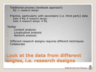    Traditional process (textbook approach)
    ◦ RQ -> research design

   Practice, particularly with secondaire (i.e. third party) data
    ◦ Data  RQ  research design
    ◦ Data  research design  RQ

Twitter
    Content analysis
    Longitudinal analysis
    Network analysis

   Different research designs requires different techniques
   Collaborate



Look at the data from different
angles, i.e. research designs
 