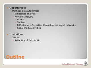   Opportunities
    ◦ Methodological/technical
       Timeseries analysis
       Network analysis
        ◦ Actors
        ◦ Content
        ◦ Diffusion of information through onine social networks
        ◦ Social media activities

   Limitations
    ◦ Twitter
       Reliability of Twitter API




Outline
 