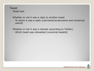    Tweet
    ◦ Tweet text

    ◦ Whether or not it was a reply to another tweet
       To whom it was a reply (username/screenname and numerical
        userid)

    ◦ Whether or not it was a retweet (according to Twitter)
       Which tweet was retweeted (nunerical tweetid)
 