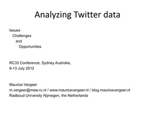 Analyzing Twitter data
Issues
  Challenges
    and
      Opportunities



RC33 Conference, Sydney Australia,
9-13 July 2012



Maurice Vergeer
m.vergeer@maw.ru.nl / www.mauricevergeer.nl / blog.mauricevergeer.nl
Radboud University Nijmegen, the Netherlands
 
