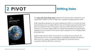 M A U R I C E W I L S O N ' S M I S S I N G M A P S
2 PIVOT Shifting Sales
9
The Sales Shift 2020 White Paper explores the transformation required by your
organisations Sales Function to align with a rapidly changing business world.
While originally purposed for the years heading into 2020 it is a timely reminder
that businesses can no longer afford to rely on the Sales approaches that have
been successful for them in the past. In this new COVID climate the nature of
business-to-business selling (B2B) has shifted dramatically and organisations
seeking to be successful into the future need to prepare for the changing Sales
landscape now.
Opportunities abound within environments of change and uncertainty, the
characteristics of the current marketplace. Developing a flexible and dynamic
sales force can create competitive advantages for a business that its
competitors will find difficult to overcome.
2020 Sales Shift
 