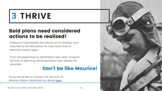 Bold plans need considered
actions to be realised!
If Maurice had heeded the advice of his Sherpas and
returned to the Monastery he may have lived to
attempt Everest again.
From the beginning his destination was clear, however
his lack of planning and preparation was always his
downfall.
M A U R I C E W I L S O N ' S M I S S I N G M A P S
3 THRIVE
Don't be like Maurice!
1 6
If you would like to uncover the full story of
Maurice Wilson, download our eBook here.
 