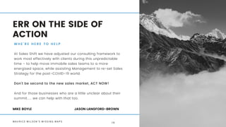 ERR ON THE SIDE OF
ACTION
W H E ' R E H E R E T O H E L P
At Sales Shift we have adjusted our consulting framework to
work most effectively with clients during this unpredictable
time - to help move immobile sales teams to a more
energised space, while assisting Management to re-set Sales
Strategy for the post-COVID-19 world.
Don't be second to the new sales market, ACT NOW!
And for those businesses who are a little unclear about their
summit..... we can help with that too.
MIKE BOYLE JASON LANGFORD-BROWN
M A U R I C E W I L S O N ' S M I S S I N G M A P S 1 8
 