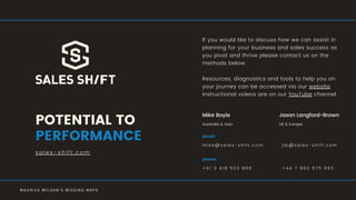 s a l e s - s h i f t . c o m
POTENTIAL TO
PERFORMANCE
If you would like to discuss how we can assist in
planning for your business and sales success as
you pivot and thrive please contact us on the
methods below.
Resources, diagnostics and tools to help you on
your journey can be accessed via our website.
Instructional videos are on our YouTube channel.
M A U R I C E W I L S O N ' S M I S S I N G M A P S
m i k e @ s a l e s - s h i f t . c o m
email
+ 6 1 0 4 1 8 5 0 3 8 6 8
phone
j l b @ s a l e s - s h i f t . c o m
+ 4 4 7 8 6 0 5 7 5 5 9 3
Mike Boyle Jason Langford-Brown
UK & EuropeAustralia & Asia
 