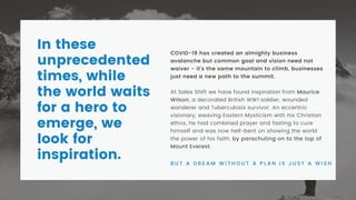COVID-19 has created an almighty business
avalanche but common goal and vision need not
waiver - it's the same mountain to climb, businesses
just need a new path to the summit.
At Sales Shift we have found inspiration from Maurice
Wilson, a decorated British WW1 soldier, wounded
wanderer and Tuberculosis survivor. An eccentric
visionary, weaving Eastern Mysticism with his Christian
ethos, he had combined prayer and fasting to cure
himself and was now hell-bent on showing the world
the power of his faith, by parachuting on to the top of
Mount Everest.
B U T A D R E A M W I T H O U T A P L A N I S J U S T A W I S H
In these
unprecedented
times, while
the world waits
for a hero to
emerge, we
look for
inspiration.
 