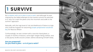 M A U R I C E W I L S O N ' S M I S S I N G M A P S
Are you prepared?
Do you have a plan - or is it just a wish?
1 SURVIVE
But a dream with out a plan is just a wish, and although he was
inspired by the failed attempts at the Everest summit he switched
to a "why not crash the plane onto the mountain and walk to the
summit" approach.
Naturally, with the high level of risk and likelihood of failure so high,
one could be forgiven for assuming proper preparation would be
key for Maurice Wilson.
Confoundingly, he was content with a second-hand plane, a
couple of months of lessons, some light-weight hiking clothes, and
a few jaunty strolls around London, before declaring himself ready.
5
 