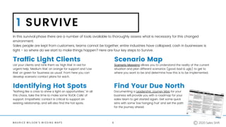 M A U R I C E W I L S O N ' S M I S S I N G M A P S
1 SURVIVE
Traffic Light Clients
In this survival phase there are a number of tools available to thoroughly assess what is necessary for this changed
environment.
Sales people are kept from customers, teams cannot be together, entire industries have collapsed, cash in businesses is
tight - so where do we start to make things happen? Here are four key steps to Survive.
List your clients and rank them as 'High Risk' in red for
urgent help, 'Medium Risk' on orange for support and 'Low
Risk' on green for 'business as usual'. From here you can
develop scenario contact plans for each.
Scenario Map
Identifying Hot Spots Find Your Due North
Scenario Mapping allows you to understand the reality of the current
situation and plan different scenarios (good, bad & ugly) to get to
where you want to be and determine how this is to be implemented.
Documenting a Leadership Journey Map for your
business will provide you with a roadmap for your
sales team to get started again. Get some quick
wins with some 'low hanging fruit' and set the path
for the journey ahead.
"Nothing like a crisis to shine a light on opportunities." In all
this chaos, take the time to make some 'RUOK Calls' of
support. Empathetic contact is critical to support an
existing relationship, and will also find the hot spots.
6 2020 Sales Shift
 