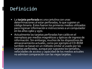 Definición
 La tarjeta perforada es una cartulina con unas
  determinaciones al estar perforadas, lo que supone un
  código binario. Estos fueron los primeros medios utilizados
  para ingresar información e instrucciones a un computador
  en los años 1960 y 1970.
 Actualmente las tarjetas perforadas han caído en el
  reemplazo por medios magnéticos y ópticos de ingreso de
  información. Sin embargo, muchos de los dispositivos de
  almacenamiento actuales, como por ejemplo el CD-ROM
  también se basan en un método similar al usado por las
  tarjetas perforadas, aunque por supuesto los tamaños,
  velocidades de acceso y capacidad de los medios actuales
  no admiten comparación con las viejas tarjetas.
 
