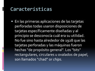 Características

 En las primeras aplicaciones de las tarjetas
  perforadas todas usaron disposiciones de
  tarjetas específicamente diseñadas y al
  principio se desconocía cuál era su utilidad.
  No fue sino hasta alrededor de 1928 que las
  tarjetas perforadas y las máquinas fueron
  hechas "de propósito general". Los “bits”
  rectangulares, circulares u ovalados de papel,
  son llamados “chad” or chips.
 